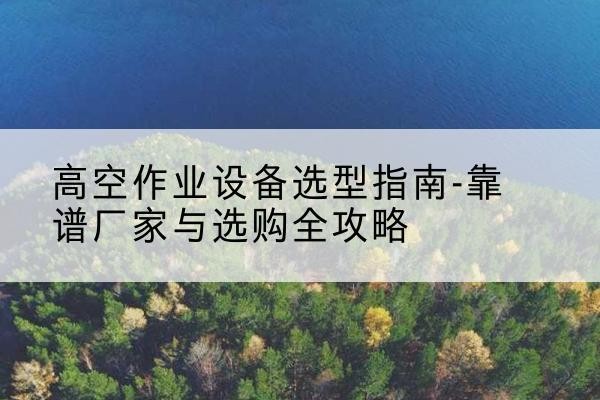 辰溪升降车厂家-高空作业设备选型指南-靠谱厂家与选购全攻略