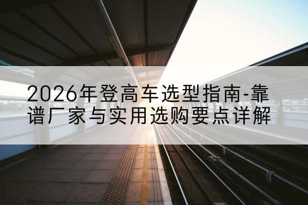 辰溪登高车厂家推荐-2026年登高车选型指南-靠谱厂家与实用选购要点详解