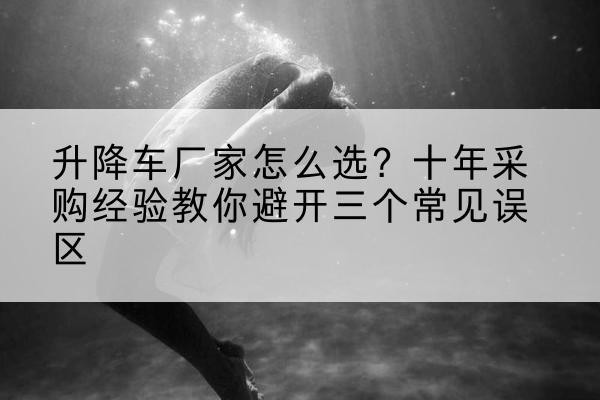 辰溪升降车厂家-怎么选？十年采购经验教你避开三个常见误区