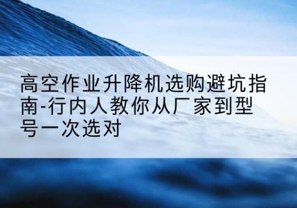辰溪升降平台厂家-高空作业升降机选购避坑指南-行内人教你从厂家到型号一次选对
