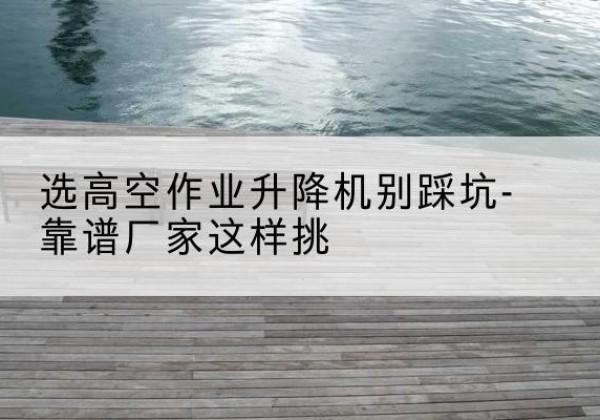 辰溪剪叉式升降机厂家-选高空作业升降机别踩坑-靠谱厂家这样挑