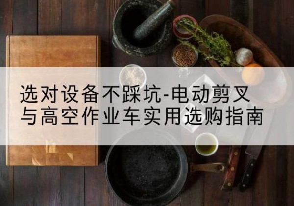辰溪电动剪叉升降平台怎么选-选对设备不踩坑-电动剪叉与高空作业车实用选购指南