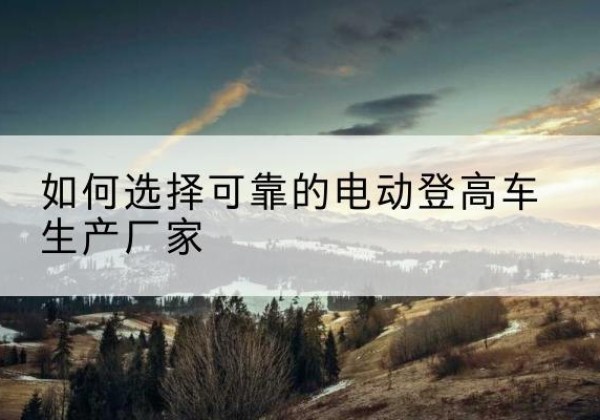 辰溪电动登高车厂家-如何选择可靠的电动登高车生产厂家