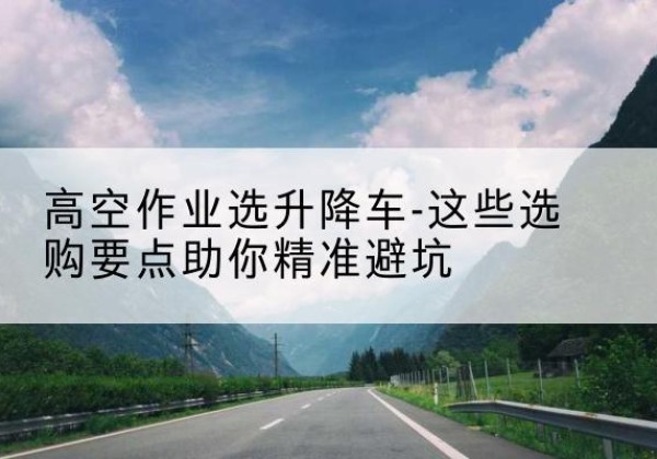 辰溪升降车厂家-高空作业选升降车-这些选购要点助你*避坑