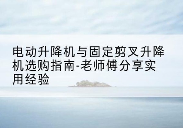 辰溪电动升降机怎么选-电动升降机与固定剪叉升降机选购指南-老师傅分享实用经验