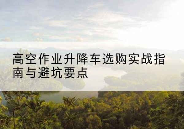 辰溪升降车怎么选-高空作业升降车选购实战指南与避坑要点