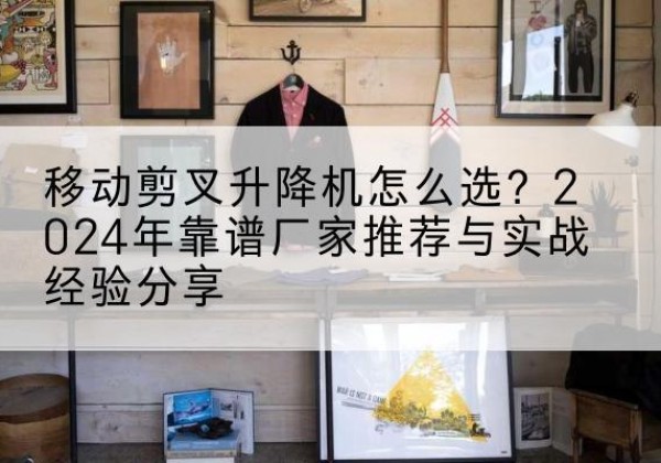 辰溪升降平台厂家推荐-移动剪叉升降机怎么选？2024年靠谱厂家推荐与实战经验分享