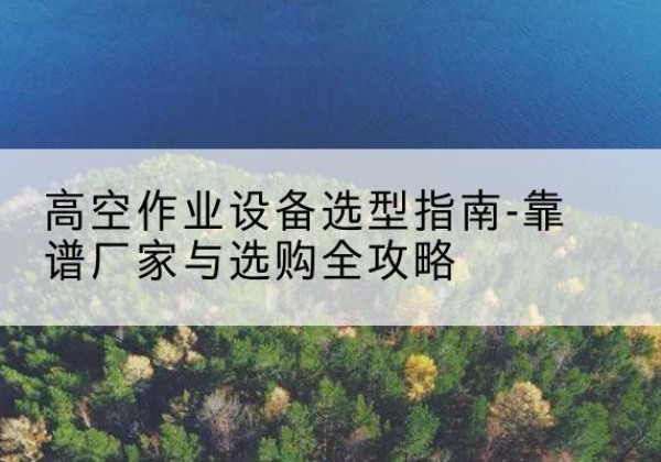 辰溪升降车厂家-高空作业设备选型指南-靠谱厂家与选购全攻略